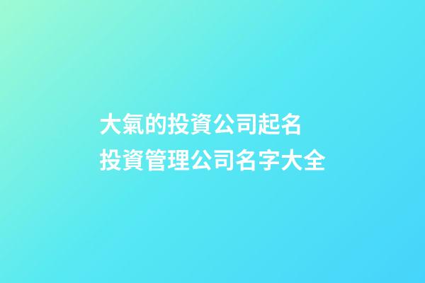 大氣的投資公司起名 投資管理公司名字大全-第1張-公司起名-玄機派
